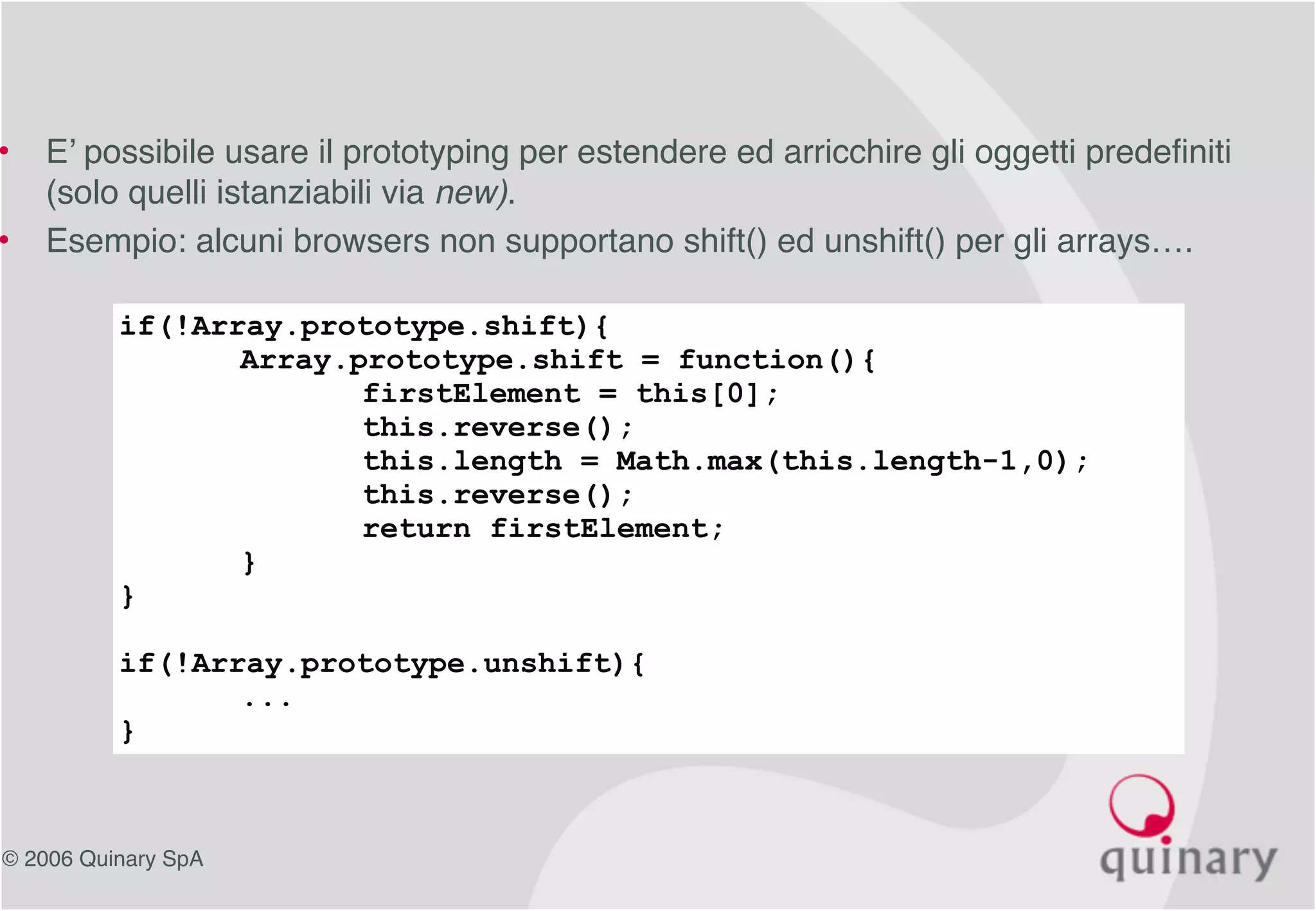 © 2006 Quinary SpA
• E’ possibile usare il prototyping per estendere ed arricchire gli oggetti predefiniti
(solo quelli istanziabili via new).
• Esempio: alcuni browsers non supportano shift() ed unshift() per gli arrays….
if(!Array.prototype.shift){
Array.prototype.shift = function(){
firstElement = this[0];
this.reverse();
this.length = Math.max(this.length-1,0);
this.reverse();
return firstElement;
}
}
if(!Array.prototype.unshift){
...
}
 
