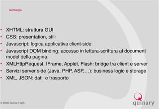 © 2006 Quinary SpA
Tecnologie
• XHTML: struttura GUI
• CSS: presentation, stili
• Javascript: logica applicativa client-side
• Javascript DOM binding: accesso in lettura-scrittura al document
model della pagina
• XMLHttpRequest, IFrame, Applet, Flash: bridge tra client e server
• Servizi server side (Java, PHP, ASP,…): business logic e storage
• XML, JSON: dati e trasporto
 