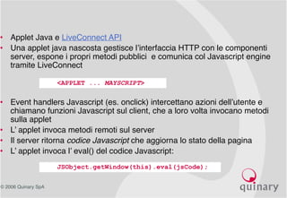 © 2006 Quinary SpA
• Applet Java e LiveConnect API
• Una applet java nascosta gestisce l’interfaccia HTTP con le componenti
server, espone i propri metodi pubblici e comunica col Javascript engine
tramite LiveConnect
• Event handlers Javascript (es. onclick) intercettano azioni dell’utente e
chiamano funzioni Javascript sul client, che a loro volta invocano metodi
sulla applet
• L’ applet invoca metodi remoti sul server
• Il server ritorna codice Javascript che aggiorna lo stato della pagina
• L’ applet invoca l’ eval() del codice Javascript:
<APPLET ... MAYSCRIPT>
JSObject.getWindow(this).eval(jsCode);
 