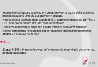 © 2006 Quinary SpA
• Impossibile sviluppare applicazioni cross-browser a causa della scadente
implementazione DHTML sui browser Netscape.
• Non completa gestione degli aspetti di GUI perché le tecnologie DHTML e
CSS non erano ancora del tutto mature/complete
• Problemi di freezing e bugs con alcune versioni della JVM Microsoft
• Scarsa confidenza nella possibilità di realizzare applicazioni realmente
affidabili e durevoli nel tempo
Però….
• Eresia: MSIE 4.0 era un browser all’avanguardia e per di più documentato
in modo eccellente
 