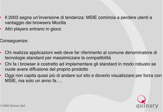 © 2006 Quinary SpA
Conseguenze
• Il 2003 segna un’inversione di tendenza: MSIE comincia a perdere utenti a
vantaggio dei browsers Mozilla
• Altri players entrano in gioco
Conseguenze:
• Chi realizza applicazioni web deve far riferimento al comune denominatore di
tecnologie standard per massimizzare la compatibilità
• Chi fa i browser è costretto ad implementare gli standard in modo robusto se
vuole avere diffusione del proprio prodotto
• Oggi non capita quasi più di andare sul sito e doverlo visualizzare per forza con
MSIE, ma solo un anno fa….
 