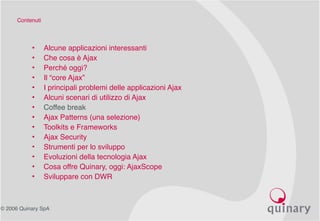 © 2006 Quinary SpA
Contenuti
• Alcune applicazioni interessanti
• Che cosa è Ajax
• Perché oggi?
• Il “core Ajax”
• I principali problemi delle applicazioni Ajax
• Alcuni scenari di utilizzo di Ajax
• Coffee break
• Ajax Patterns (una selezione)
• Toolkits e Frameworks
• Ajax Security
• Strumenti per lo sviluppo
• Evoluzioni della tecnologia Ajax
• Cosa offre Quinary, oggi: AjaxScope
• Sviluppare con DWR
 