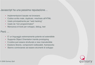 © 2006 Quinary SpA
Ajax Core: Javascript
Javascript ha una pessima reputazione…
• Implementazioni bacate nei browsers
• Codice scritto male, duplicato, mischiato all’HTML
• Usato principalmente per “web hacking”
• Usato da “non programmatori”
• Mancanza di tools per sviluppo, debug, test
Però …
• E’ un linguaggio estremamente potente ed estendibile
• Supporta Object Orientation tramite prototyping
• Il codice può essere strutturato e reso manutenibile
• Esistono librerie, componenti riutilizzabili, frameworks
• Stanno cominciando ad essere strumenti di sviluppo
 