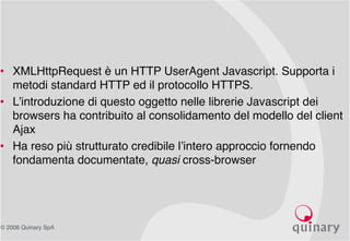 © 2006 Quinary SpA
• XMLHttpRequest è un HTTP UserAgent Javascript. Supporta i
metodi standard HTTP ed il protocollo HTTPS.
• L’introduzione di questo oggetto nelle librerie Javascript dei
browsers ha contribuito al consolidamento del modello del client
Ajax
• Ha reso più strutturato credibile l’intero approccio fornendo
fondamenta documentate, quasi cross-browser
 