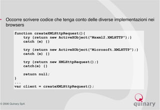 © 2006 Quinary SpA
• Occorre scrivere codice che tenga conto delle diverse implementazioni nei
browsers
function createXMLHttpRequest(){
try {return new ActiveXObject("Msxml2.XMLHTTP");}
catch (e) {}
try {return new ActiveXObject("Microsoft.XMLHTTP");}
catch (e) {}
try {return new XMLHttpRequest();}
catch(e) {}
return null;
}
...
var client = createXMLHttpRequest();
 