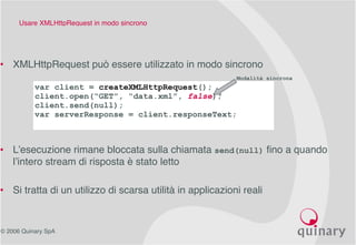 © 2006 Quinary SpA
Usare XMLHttpRequest in modo sincrono
• XMLHttpRequest può essere utilizzato in modo sincrono
• L’esecuzione rimane bloccata sulla chiamata send(null) fino a quando
l’intero stream di risposta è stato letto
• Si tratta di un utilizzo di scarsa utilità in applicazioni reali
var client = createXMLHttpRequest();
client.open(“GET”, “data.xml”, false);
client.send(null);
var serverResponse = client.responseText;
Modalità sincrona
 
