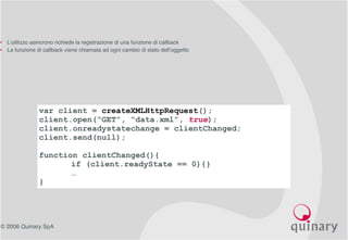 © 2006 Quinary SpA
var client = createXMLHttpRequest();
client.open(“GET”, “data.xml”, true);
client.onreadystatechange = clientChanged;
client.send(null);
function clientChanged(){
if (client.readyState == 0){}
…
}
• L’utilizzo asincrono richiede la registrazione di una funzione di callback
• La funzione di callback viene chiamata ad ogni cambio di stato dell’oggetto
 