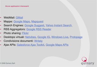 © 2006 Quinary SpA
Alcune applicazioni interessanti
• WebMail: GMail
• Mappe: Google Maps, Mapquest
• Search Engines: Google Suggest, Yahoo Instant Search
• RSS Aggregators: Google RSS Reader
• Photo sharing: Flickr
• Desktops virtuali: Netvibes, Google IG, Windows Live, Protopage
• Condivisione documenti: Writely
• Ajax APIs: Salesforce Ajax Toolkit, Google Maps APIs
 