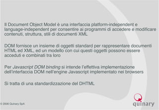© 2006 Quinary SpA
• Il Document Object Model è una interfaccia platform-independent e
language-independent per consentire ai programmi di accedere e modificare
contenuti, struttura, stili di documenti XML
• DOM fornisce un insieme di oggetti standard per rappresentare documenti
HTML ed XML, ed un modello con cui questi oggetti possono essere
acceduti e combinati tra loro
• Per Javascript DOM binding si intende l’effettiva implementazione
dell’interfaccia DOM nell’engine Javascript implementato nei browsers
• Si tratta di una standardizzazione del DHTML
 