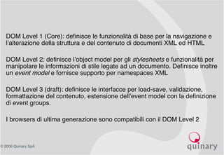© 2006 Quinary SpA
• DOM Level 1 (Core): definisce le funzionalità di base per la navigazione e
l’alterazione della struttura e del contenuto di documenti XML ed HTML
• DOM Level 2: definisce l’object model per gli stylesheets e funzionalità per
manipolare le informazioni di stile legate ad un documento. Definisce inoltre
un event model e fornisce supporto per namespaces XML
• DOM Level 3 (draft): definisce le interfacce per load-save, validazione,
formattazione del contenuto, estensione dell’event model con la definizione
di event groups.
• I browsers di ultima generazione sono compatibili con il DOM Level 2
 