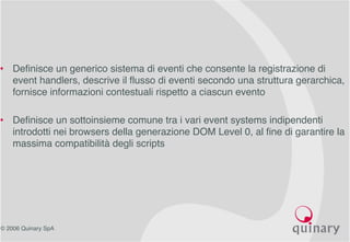 © 2006 Quinary SpA
• Definisce un generico sistema di eventi che consente la registrazione di
event handlers, descrive il flusso di eventi secondo una struttura gerarchica,
fornisce informazioni contestuali rispetto a ciascun evento
• Definisce un sottoinsieme comune tra i vari event systems indipendenti
introdotti nei browsers della generazione DOM Level 0, al fine di garantire la
massima compatibilità degli scripts
 