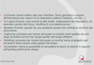 © 2006 Quinary SpA
• UI Events: eventi relativi alla user interface. Sono generati in seguito
all’interazione per mezzo di un dispositivo esterno (tastiera, mouse…)
• UI Logical Events: sono eventi di alto livello, indipendenti dal dispositivo, ad
esempio cambio del focus, modifica di una selezione ecc.
• Mutation Events: causati da una qualsiasi azione che cambia la struttura del
documento
• Capturing: processo per mezzo del quale un evento viene gestito da uno
degli ancestors prima che venga gestito dal target effettivo
• Bubbling: processo per mezzo del quale un evento viene propagato agli
ancestors dopo essere stato gestito dal target
• Cancelable: indica la possibilità di cancellare le azioni di default in seguito
all’handling dell’evento stesso
 