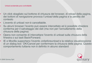 © 2006 Quinary SpA
Unload accidentale poco controllabile
• Un click sbagliato sul bottone di chiusura del browser, di reload della pagina,
dei bottoni di navigazione provoca l’unload della pagina e la perdita del
contesto
• L’evento di unload non è cancellabile.
• Su alcuni browser l’evento può essere intercettato ed è possibile chiedere
conferma per il salvataggio dei dati (ma non per l’annullamento della
chiusura della pagina)
• Opera non consente di intercettare l’evento di unload sulla chiusura della
finestra o sui tasti Back/Forward.
• IE e Mozilla supportano l’evento onbeforeunload e la relativa visualizzazione
di un dialog box OK/Cancel per confermare la chiusura della pagina. Questo
comportamento tuttavia non è definito in alcuno standard
 