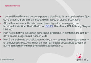 © 2006 Quinary SpA
Bottoni Back/Forward
• I bottoni Back/Forward possono perdere significato in una applicazione Ajax,
dove si hanno stati di una singola GUI in luogo di diversi documenti
• Alcuni frameworks e librerie consentono di gestire un mapping con
funzionalità simili ad Undo/Redo, es. DOJO, BackBase, RSH (Really Simple
History)
• Non esiste tuttavia soluzione generale al problema, la gestione dei tasti B/F
deve essere progettata di volta in volta
• Non è un problema esclusivamente Ajax, e non sempre è necessariamente
un problema critico. Anche nei siti “normali” capita abbastanza spesso di
avere comportamenti non prevedibili facendo Back…
 