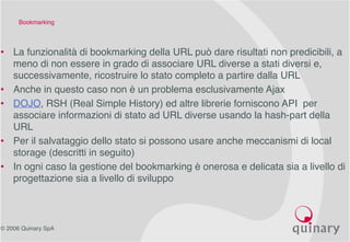 © 2006 Quinary SpA
Bookmarking
• La funzionalità di bookmarking della URL può dare risultati non predicibili, a
meno di non essere in grado di associare URL diverse a stati diversi e,
successivamente, ricostruire lo stato completo a partire dalla URL
• Anche in questo caso non è un problema esclusivamente Ajax
• DOJO, RSH (Real Simple History) ed altre librerie forniscono API per
associare informazioni di stato ad URL diverse usando la hash-part della
URL
• Per il salvataggio dello stato si possono usare anche meccanismi di local
storage (descritti in seguito)
• In ogni caso la gestione del bookmarking è onerosa e delicata sia a livello di
progettazione sia a livello di sviluppo
 
