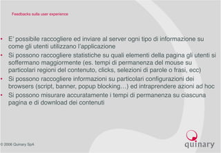 © 2006 Quinary SpA
Feedbacks sulla user experience
• E’ possibile raccogliere ed inviare al server ogni tipo di informazione su
come gli utenti utilizzano l’applicazione
• Si possono raccogliere statistiche su quali elementi della pagina gli utenti si
soffermano maggiormente (es. tempi di permanenza del mouse su
particolari regioni del contenuto, clicks, selezioni di parole o frasi, ecc)
• Si possono raccogliere informazioni su particolari configurazioni dei
browsers (script, banner, popup blocking…) ed intraprendere azioni ad hoc
• Si possono misurare accuratamente i tempi di permanenza su ciascuna
pagina e di download dei contenuti
 