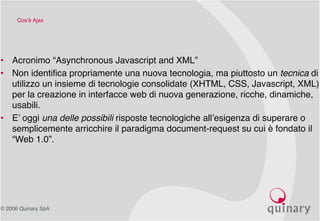 © 2006 Quinary SpA
Cos’è Ajax
• Acronimo “Asynchronous Javascript and XML”
• Non identifica propriamente una nuova tecnologia, ma piuttosto un tecnica di
utilizzo un insieme di tecnologie consolidate (XHTML, CSS, Javascript, XML)
per la creazione in interfacce web di nuova generazione, ricche, dinamiche,
usabili.
• E’ oggi una delle possibili risposte tecnologiche all’esigenza di superare o
semplicemente arricchire il paradigma document-request su cui è fondato il
“Web 1.0”.
 
