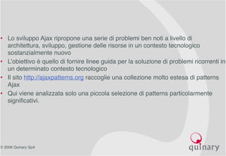 © 2006 Quinary SpA
• Lo sviluppo Ajax ripropone una serie di problemi ben noti a livello di
architettura, sviluppo, gestione delle risorse in un contesto tecnologico
sostanzialmente nuovo
• L’obiettivo è quello di fornire linee guida per la soluzione di problemi ricorrenti in
un determinato contesto tecnologico
• Il sito http://ajaxpatterns.org raccoglie una collezione molto estesa di patterns
Ajax
• Qui viene analizzata solo una piccola selezione di patterns particolarmente
significativi.
 