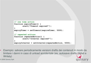 © 2006 Quinary SpA
Ajax Patterns – Tasks scheduling 
// one time action
function expireTimer() {
alert(“Timeout expired!”);
}
expiryTimer = setTimeout(expireTimer, 5000);
// repeated actions
function repeatedAction() {
alert(“Interval expired!”);
}
expiryInterval = setInterval(repeatedAction, 5000);
• Esempio: salvare periodicamente versioni drafts dei contenuti in modo da
limitare i danni in caso di unload accidentale (es. autosave drafts GMail e
Writely)
 