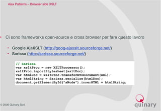 © 2006 Quinary SpA
Ajax Patterns – Browser side XSLT 
• Ci sono frameworks open-source e cross browser per fare questo lavoro
• Google AjaXSLT (http://goog-ajaxslt.sourceforge.net/)
• Sarissa (http://sarissa.sourceforge.net/)
// Sarissa
var xsltProc = new XSLTProcessor();
xsltProc.importStylesheet(xsltDoc);
var htmlDoc = xsltProc.transformToDocument(xml);
var htmlString = Sarissa.serialize(htmlDoc);
document.getElementById(“aNode”).innerHTML = htmlString;
 