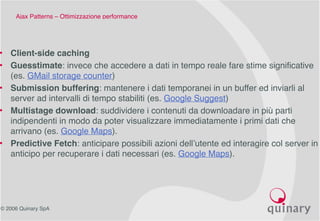 © 2006 Quinary SpA
Ajax Patterns – Ottimizzazione performance 
• Client-side caching
• Guesstimate: invece che accedere a dati in tempo reale fare stime significative
(es. GMail storage counter)
• Submission buffering: mantenere i dati temporanei in un buffer ed inviarli al
server ad intervalli di tempo stabiliti (es. Google Suggest)
• Multistage download: suddividere i contenuti da downloadare in più parti
indipendenti in modo da poter visualizzare immediatamente i primi dati che
arrivano (es. Google Maps).
• Predictive Fetch: anticipare possibili azioni dell’utente ed interagire col server in
anticipo per recuperare i dati necessari (es. Google Maps).
 