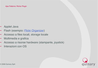 © 2006 Quinary SpA
Ajax Patterns: Richer Plugin 
• Applet Java
• Flash (esempio: Flickr Organizer)
• Accesso a files locali, storage locale
• Multimedia e grafica
• Accesso a risorse hardware (stampante, joystick)
• Interazioni con OS
 