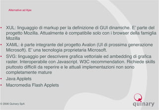 © 2006 Quinary SpA
Alternative ad Ajax
• XUL: linguaggio di markup per la definizione di GUI dinamiche. E’ parte del
progetto Mozilla. Attualmente è compatibile solo con i browser della famiglia
Mozilla
• XAML: è parte integrante del progetto Avalon (UI di prossima generazione
Microsoft). E’ una tecnologia proprietaria Microsoft.
• SVG: linguaggio per descrivere grafica vettoriale ed ambedding di grafica
raster. Interoperabile con Javascript. W3C recommendation. Richiede skills
piuttosto difficili da reperire e le attuali implementazioni non sono
completamente mature
• Java Applets
• Macromedia Flash Applets
 