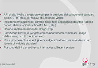 © 2006 Quinary SpA
• API di alto livello e cross-browser per la gestione dei componenti standard
della GUI HTML e dei relativi stili ed effetti visuali
• Includono emulazioni dei controlli tipici delle applicazioni desktop (tabbed
panes, sliders, spinners, finestre MDI, etc.)
• Offrono implementazioni del Drag&Drop
• Forniscono librerie di widgets con comportamenti complessi (image
slideshows, rich text editors, etc.)
• Possono consentire lo sviluppo di widgets customizzati estendendo le
librerie di widgets standard
• Possono definire una diversa interfaccia sull’event system
 