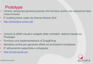 © 2006 Quinary SpA
• Libreria di effetti visuali e widgets (liste ordinabili, sliders) basata su
Prototype
• Fornisce una implementazione di Drag&Drop
• Semplice anche per generare effetti ed animazioni complesse
• E’ attivamente supportata e sviluppata
• http://script.aculo.us/
Prototype
• Libreria Javascript general-purpose che fornisce anche una astrazione Ajax
cross browser
• E’ building block usato da diverse librerie GUI
• http://prototype.conio.net/
 