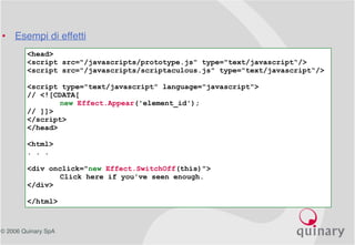 © 2006 Quinary SpA
<head>
<script src="/javascripts/prototype.js" type="text/javascript“/>
<script src="/javascripts/scriptaculous.js" type="text/javascript“/>
<script type="text/javascript" language="javascript">
// <![CDATA[
new Effect.Appear('element_id');
// ]]>
</script>
</head>
<html>
. . .
<div onclick="new Effect.SwitchOff(this)">
Click here if you've seen enough.
</div>
</html>
• Esempi di effetti
 