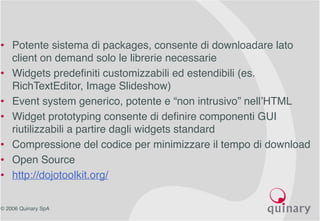 © 2006 Quinary SpA
• Potente sistema di packages, consente di downloadare lato
client on demand solo le librerie necessarie
• Widgets predefiniti customizzabili ed estendibili (es.
RichTextEditor, Image Slideshow)
• Event system generico, potente e “non intrusivo” nell’HTML
• Widget prototyping consente di definire componenti GUI
riutilizzabili a partire dagli widgets standard
• Compressione del codice per minimizzare il tempo di download
• Open Source
• http://dojotoolkit.org/
 