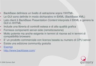 © 2006 Quinary SpA
• BackBase definisce un livello di astrazione sopra l’XHTML.
• Le GUI sono definite in modo dichiarativo in BXML (BackBase XML)
• Lato client il BackBase Presentation Content interpreta il BXML e genera la
GUI in XHTML
• Include una libreria di controlli estesa e di alta qualità grafica
• Fornisce componenti server-side (remotizzazione)
• Molto potente ma anche esigente in termini di risorse ed in termini di
compatibilità browsers
• E’ un prodotto commerciale con licenza basata su numero di CPU server
• Esiste una edizione community gratuita
• Esempi
• http://www.backbase.com/
 