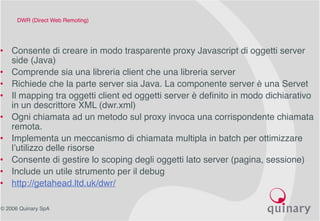 © 2006 Quinary SpA
DWR (Direct Web Remoting)
• Consente di creare in modo trasparente proxy Javascript di oggetti server
side (Java)
• Comprende sia una libreria client che una libreria server
• Richiede che la parte server sia Java. La componente server è una Servet
• Il mapping tra oggetti client ed oggetti server è definito in modo dichiarativo
in un descrittore XML (dwr.xml)
• Ogni chiamata ad un metodo sul proxy invoca una corrispondente chiamata
remota.
• Implementa un meccanismo di chiamata multipla in batch per ottimizzare
l’utilizzo delle risorse
• Consente di gestire lo scoping degli oggetti lato server (pagina, sessione)
• Include un utile strumento per il debug
• http://getahead.ltd.uk/dwr/
 