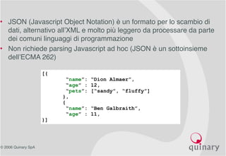 © 2006 Quinary SpA
• JSON (Javascript Object Notation) è un formato per lo scambio di
dati, alternativo all’XML e molto più leggero da processare da parte
dei comuni linguaggi di programmazione
• Non richiede parsing Javascript ad hoc (JSON è un sottoinsieme
dell’ECMA 262)
[{
“name”: “Dion Almaer”,
“age” : 12,
“pets”: [“sandy”, “fluffy”]
},
{
“name”: “Ben Galbraith”,
“age” : 11,
}]
 