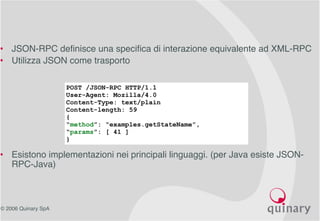 © 2006 Quinary SpA
• JSON-RPC definisce una specifica di interazione equivalente ad XML-RPC
• Utilizza JSON come trasporto
• Esistono implementazioni nei principali linguaggi. (per Java esiste JSON-
RPC-Java)
POST /JSON-RPC HTTP/1.1
User-Agent: Mozilla/4.0
Content-Type: text/plain
Content-length: 59
{
“method”: “examples.getStateName”,
“params”: [ 41 ]
}
 