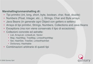 © 2006 Quinary SpA
• Marshalling/unmarshalling di:
• Tipi primitivi (int, long, short, byte, boolean, char, float, double)
• Numbers (Float, Integer, etc...), Strings, Char and Byte arrays
• Java Beans (in generale ogni Object con getters e setters)
• Arrays di tipi primitivi, Strings, Numbers, Collections and Java Beans
• Exceptions (ma non viene conservato il tipo di eccezione)
• Collezioni concrete ed astratte:
• List, ArrayList, LinkedList, Vector
• Map, HashMap, TreeMap, LinkedHashMap
• Set, HashSet, TreeSet, LinkedHashSet
• Dictionary, Hashtable
• Combinazioni arbitrarie di questi tipi
 