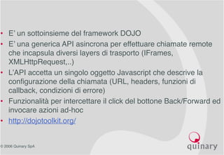 © 2006 Quinary SpA
• E’ un sottoinsieme del framework DOJO
• E’ una generica API asincrona per effettuare chiamate remote
che incapsula diversi layers di trasporto (IFrames,
XMLHttpRequest,..)
• L’API accetta un singolo oggetto Javascript che descrive la
configurazione della chiamata (URL, headers, funzioni di
callback, condizioni di errore)
• Funzionalità per intercettare il click del bottone Back/Forward ed
invocare azioni ad-hoc
• http://dojotoolkit.org/
 