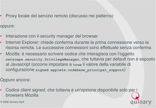 © 2006 Quinary SpA
• Proxy locale del servizio remoto (discusso nei patterns)
oppure:
• Interazione con il security manager del browser
• Internet Explorer: chiede conferma durante la prima connessione verso la
risorsa remota. Le successive connessioni sono effettuate senza conferma
• Mozilla: è necessario scrivere codice che interagisca con l’oggetto
netscape.security.PrivilegeManager, che tuttavia per default non è esposto
al Javascript (occorre impostare a true il valore della variabile di
configurazione signed.applets.codebase_principal_support)
Oppure ancora:
• Codice client signed, che tuttavia è un’opzione disponibile solo per i
browsers Mozilla
 