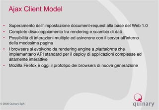 © 2006 Quinary SpA
Ajax Client Model
• Superamento dell’ impostazione document-request alla base del Web 1.0
• Completo disaccoppiamento tra rendering e scambio di dati
• Possibilità di interazioni multiple ed asincrone con il server all’interno
della medesima pagina
• I browsers si evolvono da rendering engine a piattaforme che
implementano API standard per il deploy di applicazioni complesse ed
altamente interattive
• Mozilla Firefox è oggi il prototipo dei browsers di nuova generazione
 
