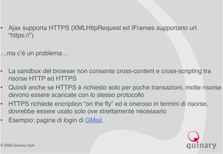 © 2006 Quinary SpA
• Ajax supporta HTTPS (XMLHttpRequest ed IFrames supportano url
“https://”)
…ma c’è un problema…
• La sandbox del browser non consente cross-content e cross-scripting tra
risorse HTTP ed HTTPS
• Quindi anche se HTTPS è richiesto solo per poche transazioni, molte risorse
devono essere scaricate con lo stesso protocollo
• HTTPS richiede encription “on the fly” ed è oneroso in termini di risorse,
dovrebbe essere usato solo ove strettamente necessario
• Esempio: pagina di login di GMail.
 