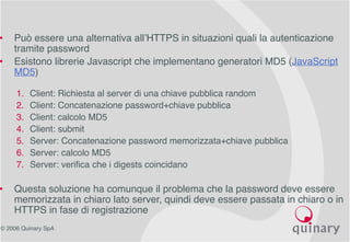 © 2006 Quinary SpA
• Può essere una alternativa all’HTTPS in situazioni quali la autenticazione
tramite password
• Esistono librerie Javascript che implementano generatori MD5 (JavaScript
MD5)
1. Client: Richiesta al server di una chiave pubblica random
2. Client: Concatenazione password+chiave pubblica
3. Client: calcolo MD5
4. Client: submit
5. Server: Concatenazione password memorizzata+chiave pubblica
6. Server: calcolo MD5
7. Server: verifica che i digests coincidano
• Questa soluzione ha comunque il problema che la password deve essere
memorizzata in chiaro lato server, quindi deve essere passata in chiaro o in
HTTPS in fase di registrazione
 