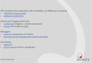 © 2006 Quinary SpA
IDE ed editors che supportano code completion, ed utilities per Javascript
• JSEclipse Eclipse plugin
• JetBrains Intellij IDEA
Librerie per il logging client side
• Lumberjack (logging + console Javascript)
• Log4js (API simile a Log4j)
Debuggers
• Venkman (estensione di Firefox)
• Microsoft Script Debugger/Microsoft Script Editor
Unit Testing
• Selenium
• JSUnit (port di JUnit in JavaScript)
 