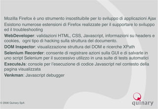 © 2006 Quinary SpA
• Mozilla Firefox è uno strumento insostituibile per lo sviluppo di applicazioni Ajax
• Esistono numerose estensioni di Firefox realizzate per il supportare lo sviluppo
ed il troubleshooting
• WebDeveloper: validazioni HTML, CSS, Javascript, informazioni su headers e
cookies, ogni tipo di hacking sulla struttura del documento.
• DOM Inspector: visualizzazione struttura del DOM e ricerche XPath
• Selenium Recorder: consente di registrare azioni sulla GUI e di salvarle in
uno script Selenium per il successivo utilizzo in una suite di tests automatici
• ExecuteJs: console per l’esecuzione di codice Javascript nel contesto della
pagina visualizzata
• Venkman: Javascript debugger
 