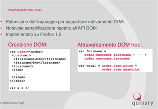 © 2006 Quinary SpA
ECMAScript for XML (E4X)
• Estensione del linguaggio per supportare nativamente l’XML
• Notevole semplificazione rispetto all’API DOM
• Implementato su Firefox 1.5
var order=<order>
<customer>
<firstname>John</firstname>
<lastname>Doe</lastname>
</customer>
<item>
. . .
</item>
</order>
var x = 3;
var fullname =
order.customer firstname + ‘ ‘ +
order.customer.lastname;
Var total = order.item.price *
order.item.quantity;
Creazione DOM: Attraversamento DOM tree:
 