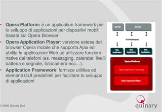© 2006 Quinary SpA
• Opera Platform: è un application framework per
lo sviluppo di applicazioni per dispositivi mobili
basata sul Opera Browser
• Opera Application Player: versione estesa del
browser Opera mobile che supporta Ajax ed
abilita le applicazioni Web ad utilizzare funzioni
native dei telefoni (es. messaging, calendar, livelli
batteria e segnale, fotocamera ecc…).
• Application Framework: fornisce utilities ed
elementi GUI predefiniti per facilitare lo sviluppo
di applicazioni
 