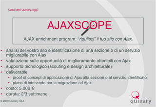 © 2006 Quinary SpA
Cosa offre Quinary, oggi.
AJAXSCOPE
AJAX enrichment program: “ripulisci” il tuo sito con Ajax.
• analisi del vostro sito e identificazione di una sezione o di un servizio
migliorabile con Ajax
• valutazione sulle opportunità di miglioramento ottenibili con Ajax
• supporto tecnologico (scouting e design architetturale)
• deliverable
• proof of concept di applicazione di Ajax alla sezione o al servizio identificato
• piano di intervento per la migrazione ad Ajax
• costo: 5.000 €
• durata: 2/3 settimane
 