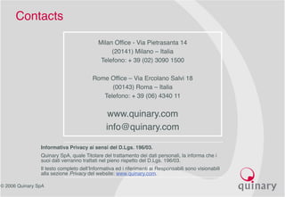 © 2006 Quinary SpA
Contacts
Milan Office - Via Pietrasanta 14
(20141) Milano – Italia
Telefono: + 39 (02) 3090 1500
Rome Office – Via Ercolano Salvi 18
(00143) Roma – Italia
Telefono: + 39 (06) 4340 11
www.quinary.com
info@quinary.com
Informativa Privacy ai sensi del D.Lgs. 196/03.
Quinary SpA, quale Titolare del trattamento dei dati personali, la informa che i
suoi dati verranno trattati nel pieno rispetto del D.Lgs. 196/03.
Il testo completo dell’Informativa ed i riferimenti ai Responsabili sono visionabili
alla sezione Privacy del website: www.quinary.com.
 