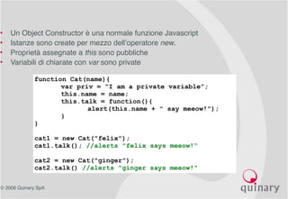 © 2006 Quinary SpA
• Un Object Constructor è una normale funzione Javascript
• Istanze sono create per mezzo dell’operatore new.
• Proprietà assegnate a this sono pubbliche
• Variabili di chiarate con var sono private
function Cat(name){
var priv = “I am a private variable”;
this.name = name;
this.talk = function(){
alert(this.name + " say meeow!");
}
}
cat1 = new Cat("felix");
cat1.talk(); //alerts "felix says meeow!“
cat2 = new Cat("ginger");
cat2.talk() //alerts "ginger says meeow!"
 