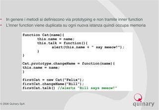 © 2006 Quinary SpA
• In genere i metodi si definiscono via prototyping e non tramite inner function
• L’inner function viene duplicata su ogni nuova istanza quindi occupa memoria
function Cat(name){
this.name = name;
this.talk = function(){
alert(this.name + " say meeow!");
}
}
Cat.prototype.changeName = function(name){
this.name = name;
}
firstCat = new Cat(“Felix");
firstCat.changeName("Bill");
firstCat.talk() //alerts "Bill says meeow!"
 