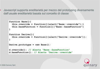 © 2006 Quinary SpA
• Javascript supporta ereditarietà per mezzo del prototyping diversamente
dall’usuale ereditarietà basata sul concetto di classe
function Base(){
this.override = function(){alert(“Base::override”);}
this.baseFunction = function(){“Base::baseFunction”}
}
function Derive(){
this.override = function(){alert(“Derive::override”)};
}
Derive.prototype = new Base();
d.override(); // Alerts “Base::baseFunction”
d.baseFunction(); // Alerts “Derive::override”
 